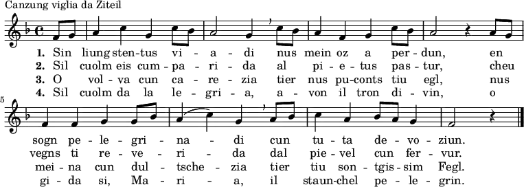 \relative c' { \key f \major \time 4/4 \partial 4 f8 \melisma g \melismaEnd a4 c g c8 \melisma bes \melismaEnd a2 g4 \breathe c8 \melisma bes \melismaEnd a4 f g c8 \melisma bes \melismaEnd a2 r4 a8 \melisma g \melismaEnd f4 f g g8 \melisma bes \melismaEnd a4( c) g \breathe a8 \melisma bes \melismaEnd c4 a bes8 \melisma a \melismaEnd g4 f2 r4 \bar "|." }
\addlyrics {\set stanza = #"1. " Sin liung sten -- tus vi -- a -- di nus mein oz a per -- dun, en sogn pe -- le -- gri -- na -- di cun tu -- ta de -- vo -- ziun. }
\addlyrics {\set stanza = #"2. " Sil cuolm eis cum -- pa -- ri -- da al pi -- e -- tus pas -- tur, cheu vegns ti re -- ve -- ri -- da dal pie -- vel cun fer -- vur. }
\addlyrics {\set stanza = #"3. " O vol -- va cun ca -- re -- zia tier nus pu -- conts tiu egl, nus mei -- na cun dul -- tsche -- zia tier tiu son -- tgis -- sim Fegl. }
\addlyrics {\set stanza = #"4. " Sil cuolm da la le -- gri -- a, a -- von il tron di -- vin, o gi -- da si, Ma -- ri -- a, il staun -- chel pe -- le -- grin. }
\header { piece = "Canzung viglia da Ziteil" breakbefore = ##t }