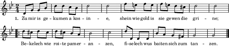 { \key g \minor \time 2/4 \small
\override Score.BarNumber #'transparent = ##t
d'8 g'8 g'8 bes'8 d''8 d''8 c''8 bes'8 d''2 d''2 f''8 e''8 f''8 e''8 f''8 e''8 d''8 cis''8 d''2 d''2
\repeat volta 2 { d''8 cis''8 d''8 cis''8 d''8 cis''8 bes'8 a'8 bes'2 c''2 d''8 d'8 d'8 d'8 bes'8 a'8 g'8 fis'8 g'2 g'2 \bar "|." }
}
\addlyrics { \small \set stanza = #"1. " Zu mir is ge -- ku -- men a kos -- in -- e, shein wie gold is sie ge -- wen die gri -- ne; << { Be -- ke -- lech wie roi -- te pam -- er -- an -- zen, fi -- se -- lech wus bai -- ten sich zum tan -- zen. } >> }